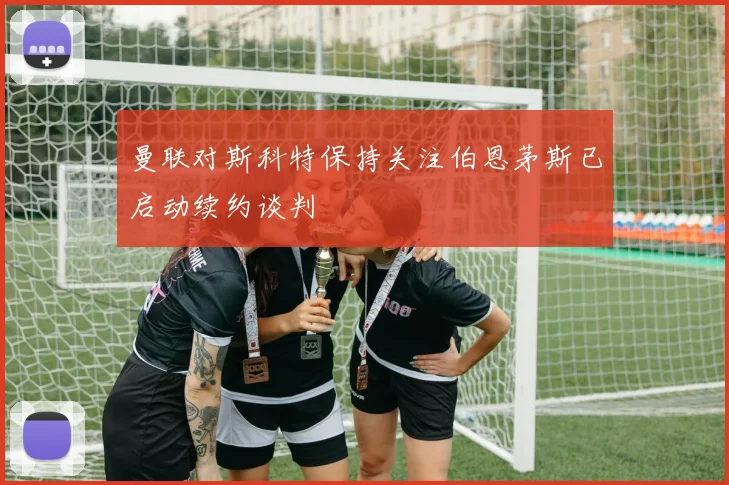曼联对斯科特保持关注伯恩茅斯已启动续约谈判