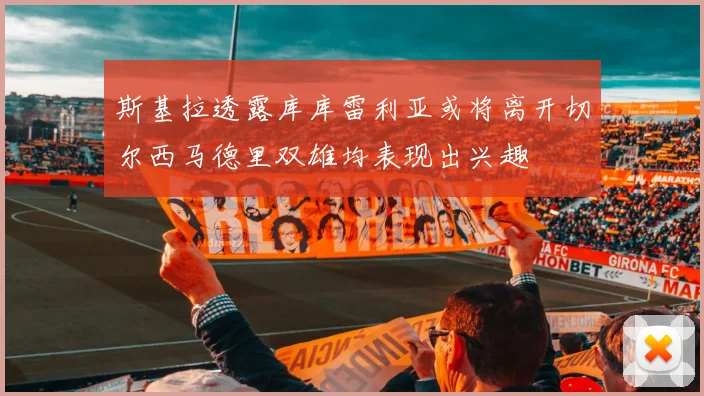 斯基拉透露库库雷利亚或将离开切尔西马德里双雄均表现出兴趣