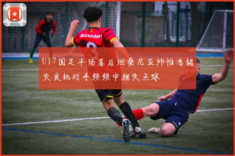 U17国足半场落后坦桑尼亚帅惟浩错失良机对手频频中框失点球