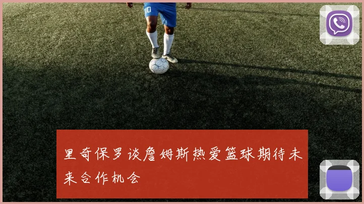 里奇保罗谈詹姆斯热爱篮球期待未来合作机会