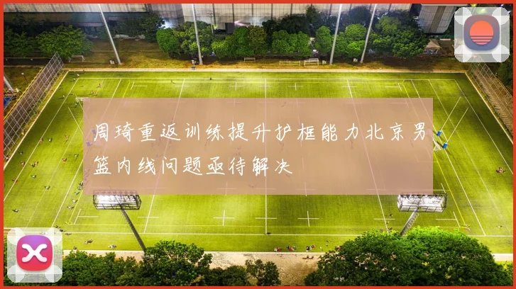 周琦重返训练提升护框能力北京男篮内线问题亟待解决