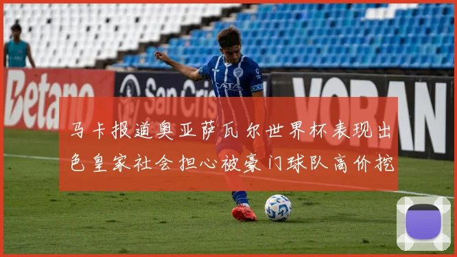 马卡报道奥亚萨瓦尔世界杯表现出色皇家社会担心被豪门球队高价挖角