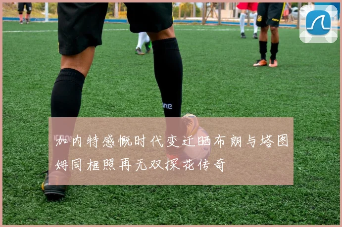 加内特感慨时代变迁晒布朗与塔图姆同框照再无双探花传奇