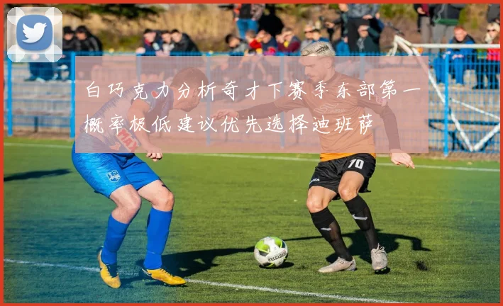 白巧克力分析奇才下赛季东部第一概率极低建议优先选择迪班萨