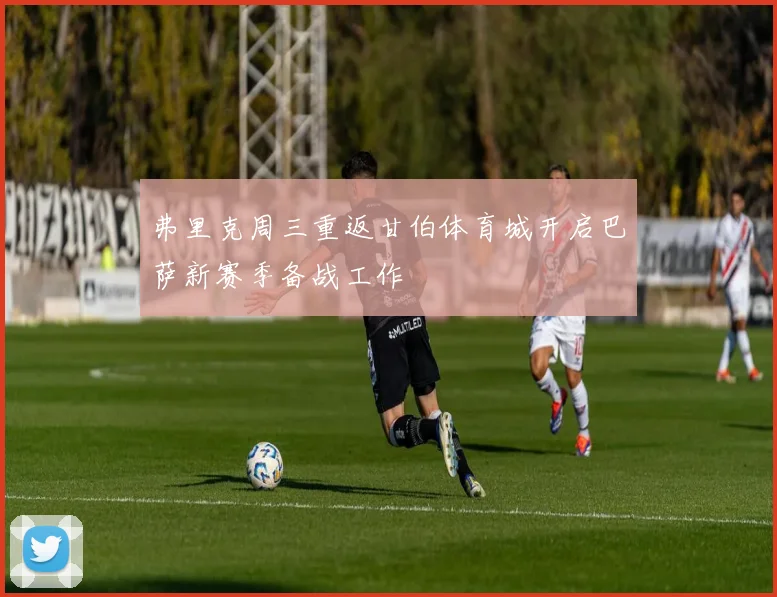 弗里克周三重返甘伯体育城开启巴萨新赛季备战工作