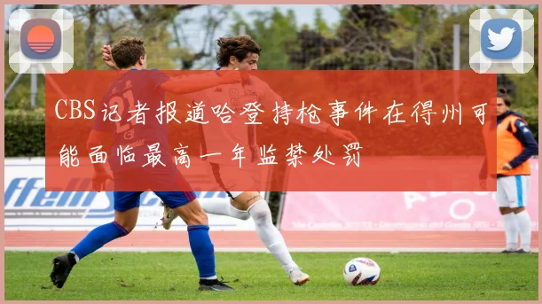 CBS记者报道哈登持枪事件在得州可能面临最高一年监禁处罚