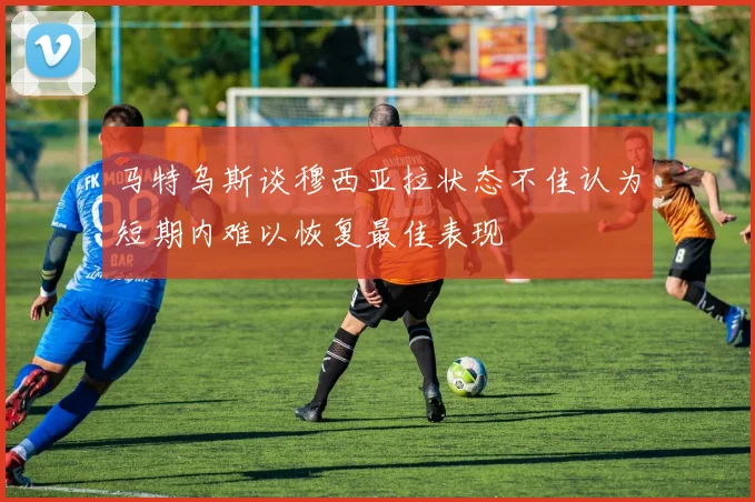 马特乌斯谈穆西亚拉状态不佳认为短期内难以恢复最佳表现