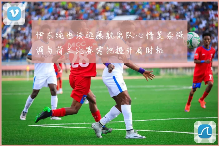 伊东纯也谈远藤航离队心情复杂强调与荷兰比赛需把握开局时机
